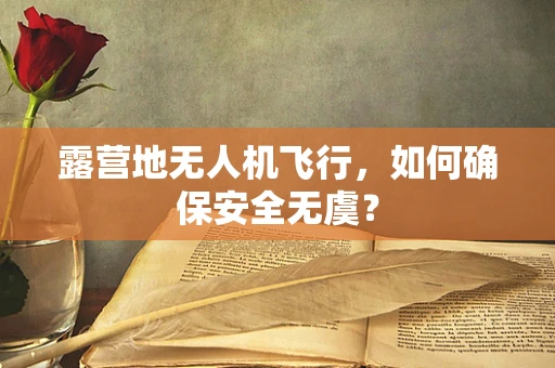 露营地无人机飞行，如何确保安全无虞？