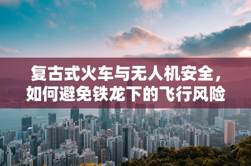 复古式火车与无人机安全，如何避免铁龙下的飞行风险？