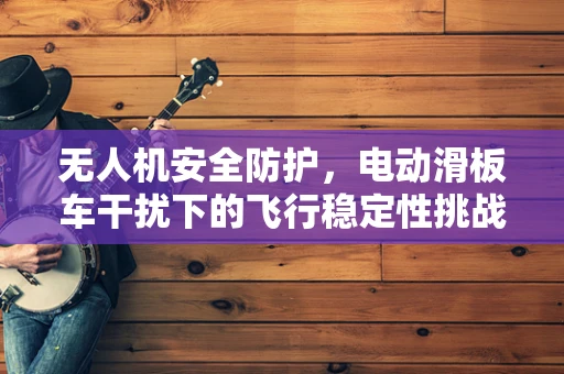 无人机安全防护，电动滑板车干扰下的飞行稳定性挑战？