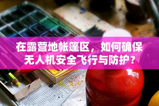 在露营地帐篷区，如何确保无人机安全飞行与防护？