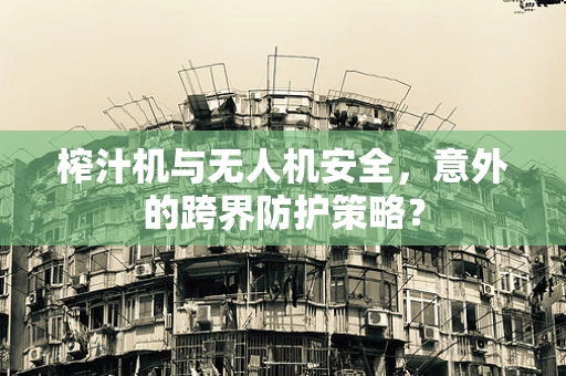 榨汁机与无人机安全，意外的跨界防护策略？