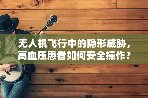 无人机飞行中的隐形威胁，高血压患者如何安全操作？