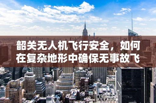韶关无人机飞行安全，如何在复杂地形中确保无事故飞行？