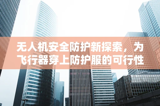 无人机安全防护新探索，为飞行器穿上防护服的可行性如何？