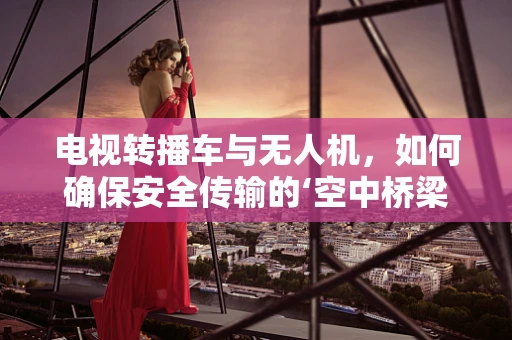 电视转播车与无人机，如何确保安全传输的‘空中桥梁’？