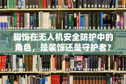 脚饰在无人机安全防护中的角色，是装饰还是守护者？