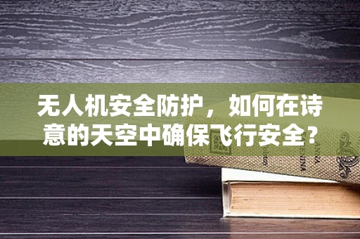 无人机安全防护，如何在诗意的天空中确保飞行安全？