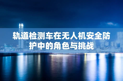 轨道检测车在无人机安全防护中的角色与挑战