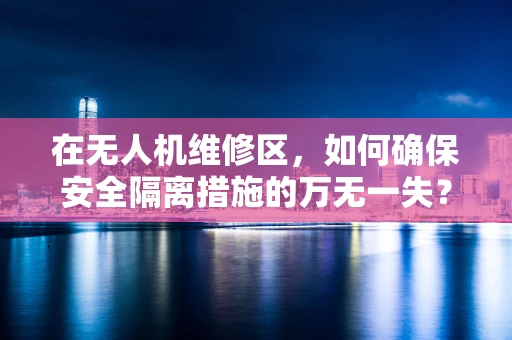 在无人机维修区，如何确保安全隔离措施的万无一失？