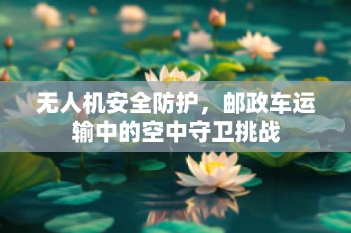 无人机安全防护，邮政车运输中的空中守卫挑战