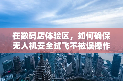 在数码店体验区，如何确保无人机安全试飞不被误操作风险所扰？