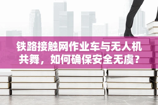 铁路接触网作业车与无人机共舞，如何确保安全无虞？