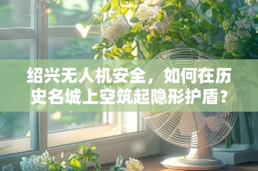 绍兴无人机安全，如何在历史名城上空筑起隐形护盾？