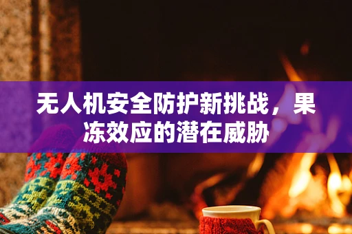 无人机安全防护新挑战，果冻效应的潜在威胁