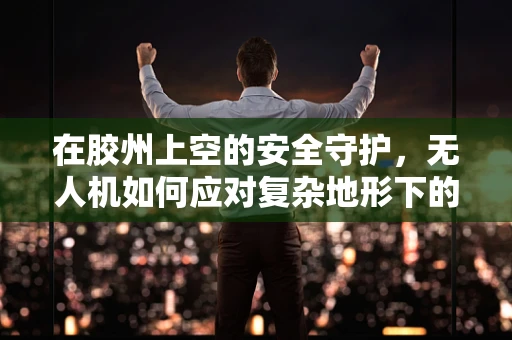 在胶州上空的安全守护，无人机如何应对复杂地形下的安全挑战？