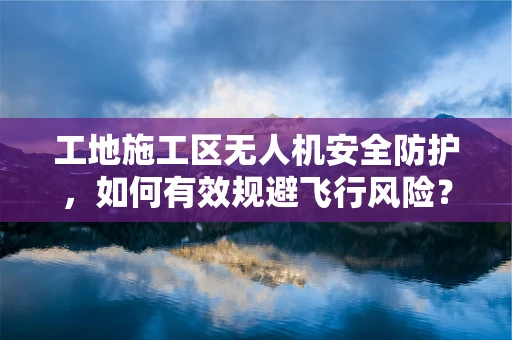 工地施工区无人机安全防护，如何有效规避飞行风险？