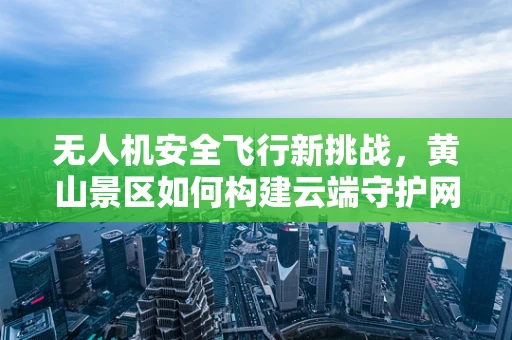 无人机安全飞行新挑战，黄山景区如何构建云端守护网？