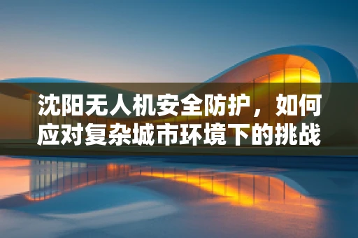 沈阳无人机安全防护，如何应对复杂城市环境下的挑战？