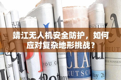 靖江无人机安全防护，如何应对复杂地形挑战？