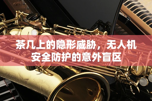 茶几上的隐形威胁，无人机安全防护的意外盲区