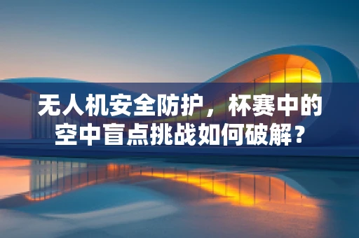 无人机安全防护，杯赛中的空中盲点挑战如何破解？