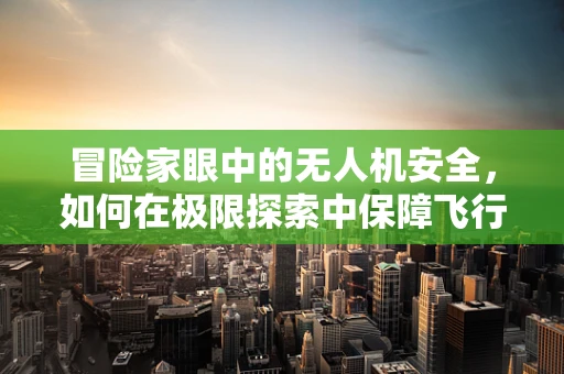 冒险家眼中的无人机安全，如何在极限探索中保障飞行安全？