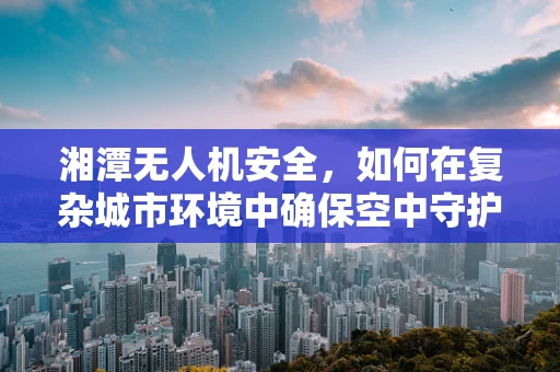 湘潭无人机安全，如何在复杂城市环境中确保空中守护者的万无一失？