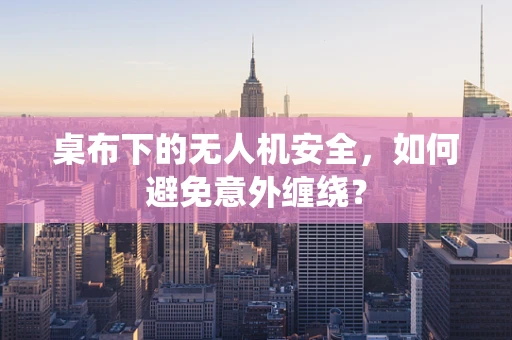 桌布下的无人机安全，如何避免意外缠绕？