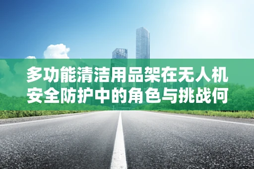 多功能清洁用品架在无人机安全防护中的角色与挑战何在？