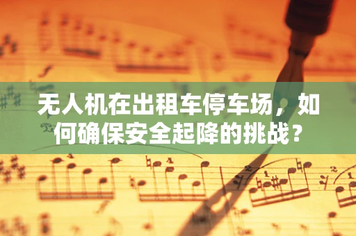 无人机在出租车停车场，如何确保安全起降的挑战？