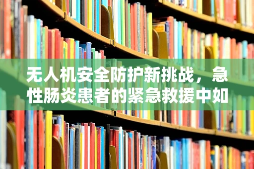 无人机安全防护新挑战，急性肠炎患者的紧急救援中如何确保飞行安全？
