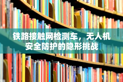 铁路接触网检测车，无人机安全防护的隐形挑战