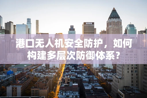 港口无人机安全防护，如何构建多层次防御体系？