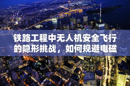 铁路工程中无人机安全飞行的隐形挑战，如何规避电磁干扰？