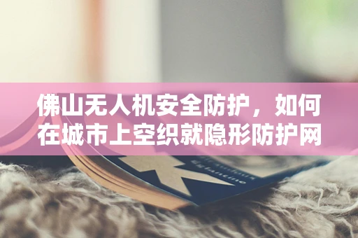 佛山无人机安全防护，如何在城市上空织就隐形防护网？