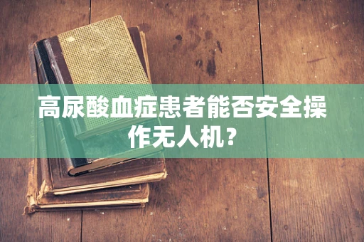 高尿酸血症患者能否安全操作无人机？