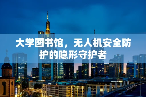 大学图书馆，无人机安全防护的隐形守护者