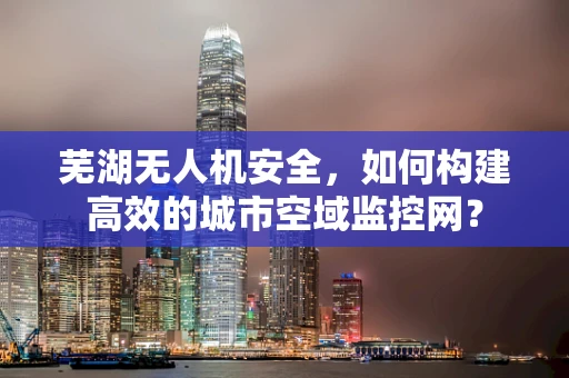芜湖无人机安全，如何构建高效的城市空域监控网？