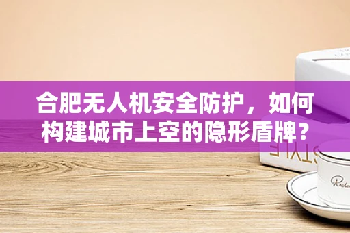 合肥无人机安全防护，如何构建城市上空的隐形盾牌？