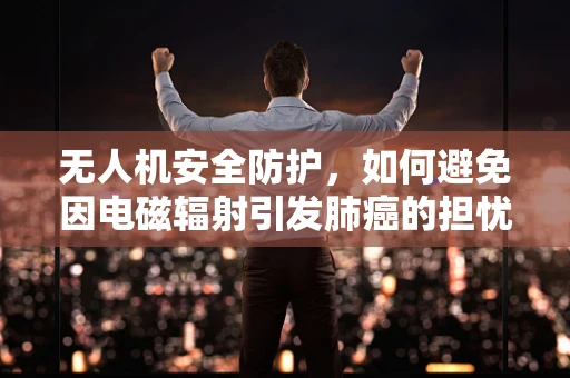 无人机安全防护，如何避免因电磁辐射引发肺癌的担忧？