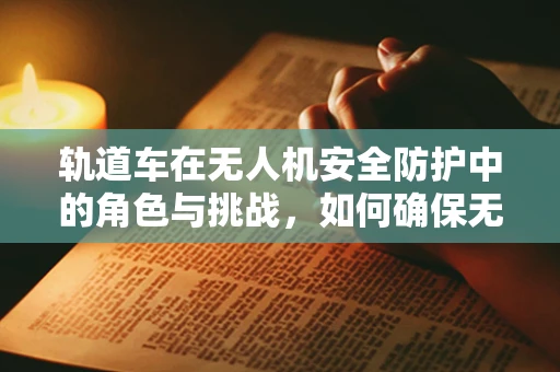 轨道车在无人机安全防护中的角色与挑战，如何确保无缝对接？