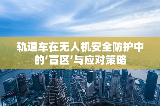 轨道车在无人机安全防护中的‘盲区’与应对策略