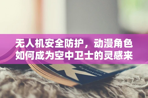 无人机安全防护，动漫角色如何成为空中卫士的灵感来源？