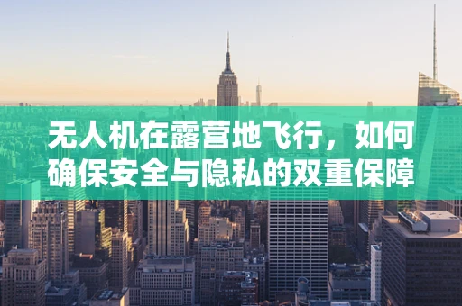 无人机在露营地飞行，如何确保安全与隐私的双重保障？