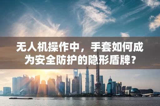 无人机操作中，手套如何成为安全防护的隐形盾牌？