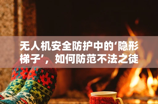 无人机安全防护中的‘隐形梯子’，如何防范不法之徒的入侵？