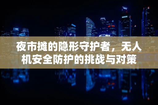 夜市摊的隐形守护者，无人机安全防护的挑战与对策