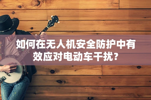 如何在无人机安全防护中有效应对电动车干扰？