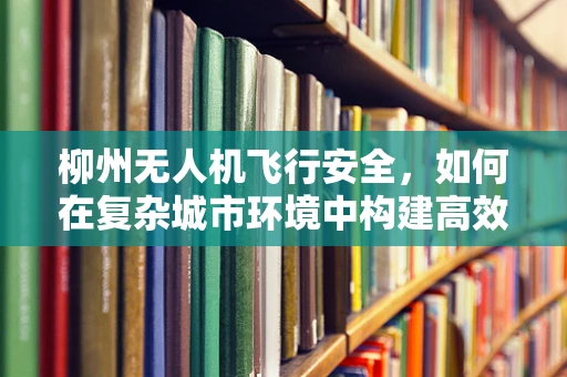 柳州无人机飞行安全，如何在复杂城市环境中构建高效防护网？
