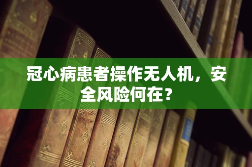 冠心病患者操作无人机，安全风险何在？